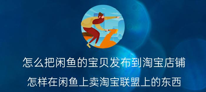 怎么把闲鱼的宝贝发布到淘宝店铺 怎样在闲鱼上卖淘宝联盟上的东西？